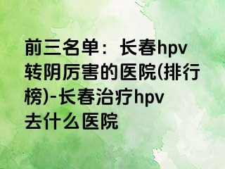 前三名单：长春hpv转阴厉害的医院(排行榜)-长春治疗hpv去什么医院