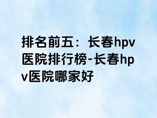 排名前五：长春hpv医院排行榜-长春hpv医院哪家好