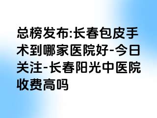 总榜发布:长春包皮手术到哪家医院好-今日关注-长春阳光中医院收费高吗