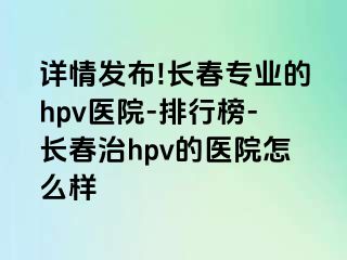 详情发布!长春专业的hpv医院-排行榜-长春治hpv的医院怎么样