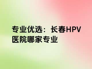 专业优选：长春HPV医院哪家专业