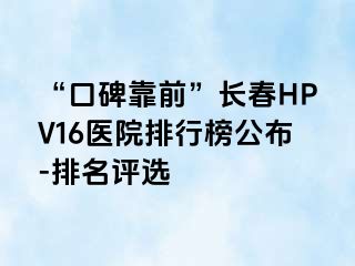 “口碑靠前”长春HPV16医院排行榜公布-排名评选