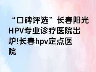 “口碑评选”长春阳光HPV专业诊疗医院出炉!长春hpv定点医院