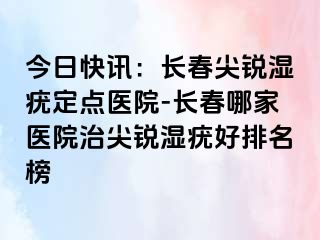 今日快讯：长春尖锐湿疣定点医院-长春哪家医院治尖锐湿疣好排名榜