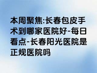 本周聚焦:长春包皮手术到哪家医院好-每日看点-长春阳光医院是正规医院吗